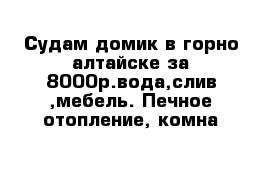 Судам домик в горно-алтайске за 8000р.вода,слив ,мебель. Печное отопление, комна